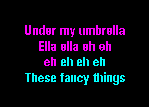 Under my umbrella
Ella ella eh eh

eh eh eh eh
These fancy things
