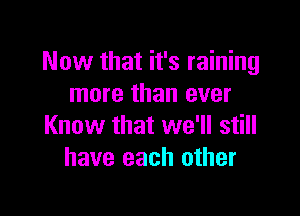 Now that it's raining
more than ever

Know that we'll still
have each other