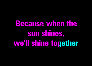 Because when the

sun shines.
we'll shine together