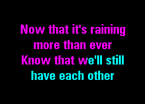 Now that it's raining
more than ever

Know that we'll still
have each other