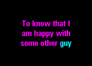 To know that I

am happy with
some other guy