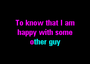 To know that I am

happy with some
other guy