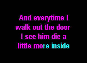 And everytime I
walk out the door

I see him die a
little more inside