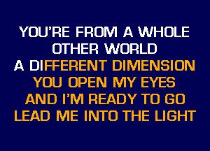 YOU'RE FROM A WHOLE
OTHER WORLD
A DIFFERENT DIMENSION
YOU OPEN MY EYES
AND I'M READY TO GO
LEAD ME INTO THE LIGHT