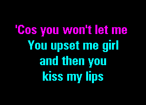 'Cos you won't let me
You upset me girl

and then you
kiss my lips