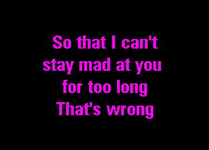 So that I can't
stay mad at you

for too long
That's wrong