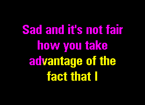 Sad and it's not fair
how you take

advantage of the
fact that l