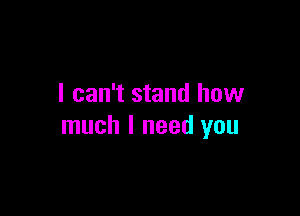 I can't stand how

much I need you