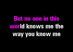 But no one in this

world knows me the
way you know me