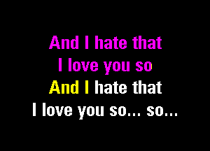 And I hate that
I love you so

And I hate that
I love you so... so...