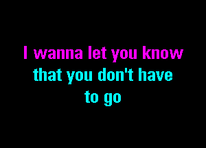 I wanna let you know

that you don't have
to go