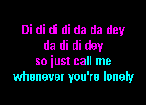 Di di di di da da dey
da di di day

so just call me
whenever you're lonely