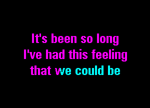 It's been so long

I've had this feeling
that we could he