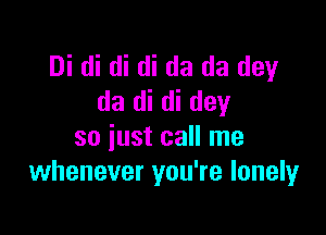 Di di di di da da dey
da di di day

so just call me
whenever you're lonely