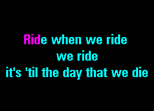 Ride when we ride

we ride
it's 'til the day that we die