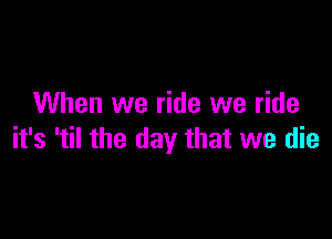 When we ride we ride

it's 'til the day that we die