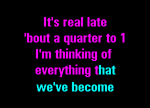 It's real late
'hout a quarter to 1

I'm thinking of
everything that
we've become