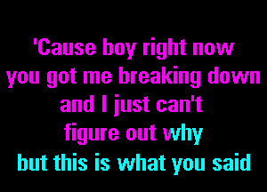 'Cause boy right now
you got me breaking down
and I iust can't
figure out why

but this is what you said