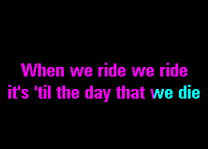When we ride we ride

it's 'til the day that we die