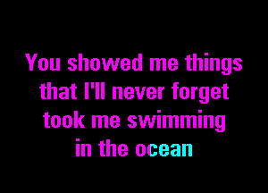 You showed me things
that I'll never forget

took me swimming
in the ocean