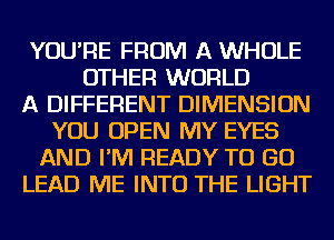 YOU'RE FROM A WHOLE
OTHER WORLD
A DIFFERENT DIMENSION
YOU OPEN MY EYES
AND I'M READY TO GO
LEAD ME INTO THE LIGHT