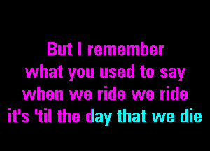 But I remember
what you used to say
when we ride we ride

it's 'til the day that we die