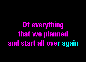 0f everything

that we planned
and start all over again