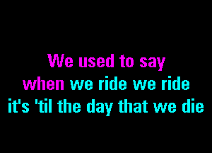 We used to say

when we ride we ride
it's 'til the day that we die
