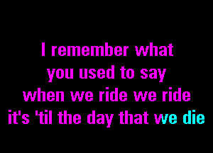 I remember what
you used to say

when we ride we ride
it's 'til the day that we die