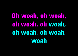 0h woah, oh woah,
oh woah. oh woah.

oh woah, oh woah.
woah