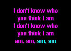 I don't know who
you think I am

I don't know who
you think I am
am, am, am, am