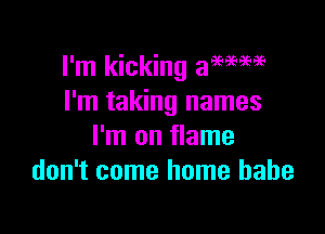 I'm kicking a96969696
I'm taking names

I'm on flame
don't come home babe