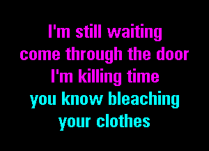 I'm still waiting
come through the door
I'm killing time
you know bleaching
your clothes