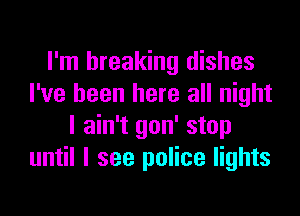 I'm breaking dishes
I've been here all night

I ain't gon' stop
until I see police lights