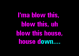 I'ma blow this,
blow this, uh

blow this house,
house down....