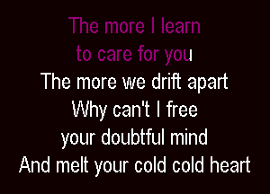 The more I learn
to care for you
The more we drift apart

Why can't I free
your doubtful mind
And melt your cold cold heart