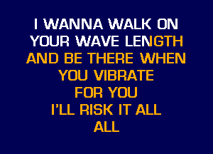 I WANNA WALK ON
YOUR WAVE LENGTH
AND BE THERE WHEN

YOU VIBRATE
FOR YOU
I'LL RISK IT ALL
ALL
