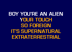 BOY YOU'RE AN ALIEN
YOUR TOUCH
SO FOREIGN
ITS SUPERNATURAL
EXTRATERFIESTRIAL