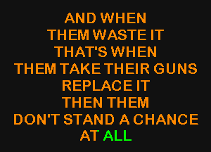 AND WHEN
TH EM WASTE IT
THAT'S WHEN
THEM TAKE THEIR GUNS
REPLACE IT
TH EN TH EM

DON'T STAND A CHANCE
AT ALL