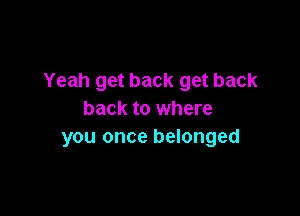 Yeah get back get back

back to where
you once belonged