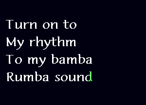 Turn on to
My rhythm

To my bamba
Rumba sound