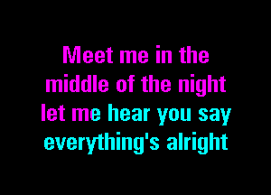 Meet me in the
middle of the night

let me hear you say
everything's alright