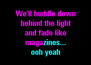 We'll huddle down
behind the light

and fade like
magazines...
ooh yeah