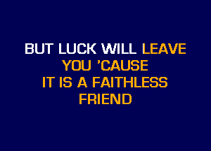 BUT LUCK WILL LEAVE
YOU 'CAUSE

IT IS A FAITHLESS
FRIEND