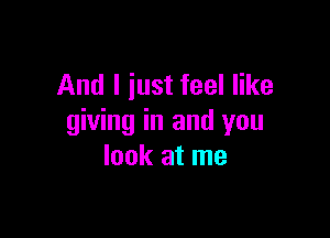 And I just feel like

giving in and you
look at me