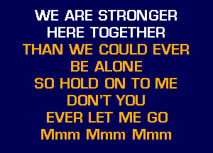 WE ARE STRONGER
HERE TOGETHER
THAN WE COULD EVER
BE ALONE
SO HOLD ON TO ME
DON'T YOU
EVER LET ME GO
Mmm Mmm Mmm