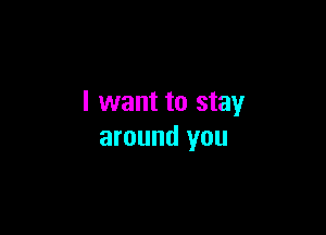 I want to stay

around you