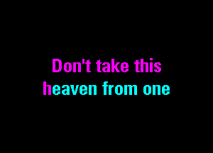 Don't take this

heaven from one