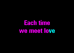 Each time

we meet love