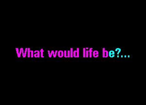 What would life be?...